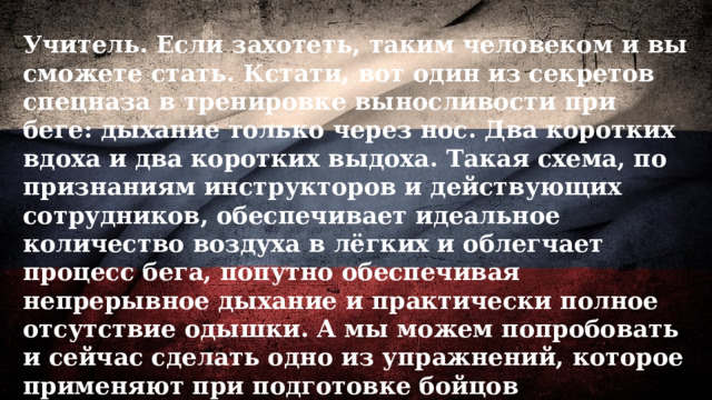 Учитель. Если захотеть, таким человеком и вы сможете стать. Кстати, вот один из секретов спецназа в тренировке выносливости при беге: дыхание только через нос. Два коротких вдоха и два коротких выдоха. Такая схема, по признаниям инструкторов и действующих сотрудников, обеспечивает идеальное количество воздуха в лёгких и облегчает процесс бега, попутно обеспечивая непрерывное дыхание и практически полное отсутствие одышки. А мы можем попробовать и сейчас сделать одно из упражнений, которое применяют при подготовке бойцов спецподразделений. 