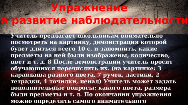 Упражнение  на развитие наблюдательности Учитель предлагает школьникам внимательно посмотреть на картинку, демонстрация которой будет длиться всего 10 с, и запомнить, какие предметы на ней были изображены, количество, цвет и т. д. 8 После демонстрации учитель просит обучающихся перечислить их. (на картинке: 3 карандаша разного цвета, 7 ручек, ластики, 2 тетрадки, 4 точилки, пенал) Учитель может задать дополнительные вопросы: какого цвета, размера были предметы и т. д. По окончании упражнения можно определить самого внимательного школьника 