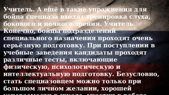 Учитель. А ещё в такие упражнения для бойца спецназа входят тренировка слуха, бокового и ночного зрения. Учитель. Конечно, бойцы подразделений специального назначения проходят очень серьёзную подготовку. При поступлении в учебные заведения кандидаты проходят различные тесты, включающие физическую, психологическую и интеллектуальную подготовку. Безусловно, стать спецназовцем можно только при большом личном желании, хорошей успеваемости в школе, участии в работе военно-патриотических клубов (центров) или занятиях спортом. 