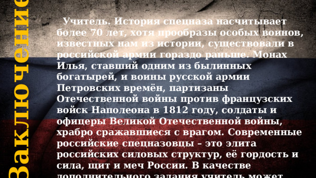 Заключение  Учитель. История спецназа насчитывает более 70 лет, хотя прообразы особых воинов, известных нам из истории, существовали в российской армии гораздо раньше. Монах Илья, ставший одним из былинных богатырей, и воины русской армии Петровских времён, партизаны Отечественной войны против французских войск Наполеона в 1812 году, солдаты и офицеры Великой Отечественной войны, храбро сражавшиеся с врагом. Современные российские спецназовцы – это элита российских силовых структур, её гордость и сила, щит и меч России. В качестве дополнительного задания учитель может продемонстрировать видеоролик, посвящённый истории спецназа России. 