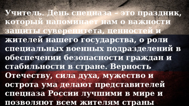 Учитель. День спецназа – это праздник, который напоминает нам о важности защиты суверенитета, ценностей и жителей нашего государства, о роли специальных военных подразделений в обеспечении безопасности граждан и стабильности в стране. Верность Отечеству, сила духа, мужество и острота ума делают представителей спецназа России лучшими в мире и позволяют всем жителям страны находиться в безопасности. Эти люди, которыми мы по праву можем гордиться! 