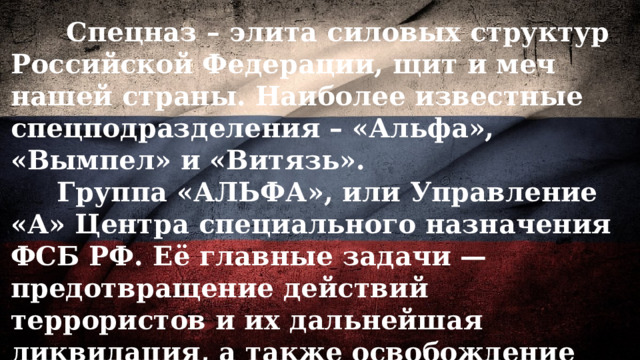  Спецназ – элита силовых структур Российской Федерации, щит и меч нашей страны. Наиболее известные спецподразделения – «Альфа», «Вымпел» и «Витязь».  Группа «АЛЬФА», или Управление «А» Центра специального назначения ФСБ РФ. Её главные задачи — предотвращение действий террористов и их дальнейшая ликвидация, а также освобождение заложников. Наиболее знаковые операции группы «А» 