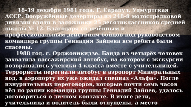  18–19 декабря 1981 года. Г. Сарапул. Удмуртская АССР. Вооружённые дезертиры из 248-й мотострелковой дивизии взяли в заложники 25 десятиклассников средней школы № 12. Благодаря сплочённым и профессиональным действиям бойцов под руководством командира группы Геннадия Зайцева все ребята были спасены.  1988 год. г. Орджоникидзе. Банда из четырёх человек захватила пассажирский автобус, на котором с экскурсии возвращались ученики 4 класса вместе с учительницей. Террористы перегнали автобус в аэропорт Минеральных вод, в аэропорту их уже ожидал спецназ «Альфа». После изнурительных переговоров, которые почти семь часов вёл по рации командир группы Геннадий Зайцев, удалось договориться о личном контакте. В итоге дети, учительница и водитель были отпущены, а место заложников занял сотрудник госбезопасности, которого бандиты перед вылетом также отпустили в обмен на деньги. По прилёте в иностранный аэропорт террористов задержали и после депортировали в Советский Союз 