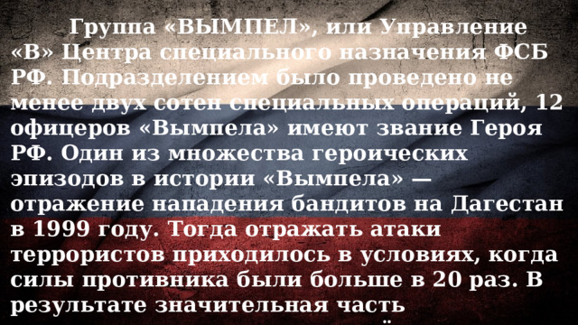  Группа «ВЫМПЕЛ», или Управление «В» Центра специального назначения ФСБ РФ. Подразделением было проведено не менее двух сотен специальных операций, 12 офицеров «Вымпела» имеют звание Героя РФ. Один из множества героических эпизодов в истории «Вымпела» — отражение нападения бандитов на Дагестан в 1999 году. Тогда отражать атаки террористов приходилось в условиях, когда силы противника были больше в 20 раз. В результате значительная часть наступавших отрядов вооружённых бандитов была рассеяна и ликвидирована, а через некоторое время Дагестан был полностью зачищен от террористов. 