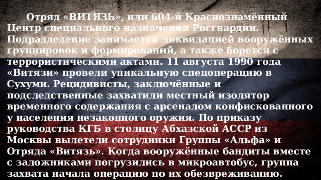  Отряд «ВИТЯЗЬ», или 604-й Краснознамённый Центр специального назначения Росгвардии. Подразделение занимается ликвидацией вооружённых группировок и формирований, а также борется с террористическими актами. 11 августа 1990 года «Витязи» провели уникальную спецоперацию в Сухуми. Рецидивисты, заключённые и подследственные захватили местный изолятор временного содержания с арсеналом конфискованного у населения незаконного оружия. По приказу руководства КГБ в столицу Абхазской АССР из Москвы вылетели сотрудники Группы «Альфа» и Отряда «Витязь». Когда вооружённые бандиты вместе с заложниками погрузились в микроавтобус, группа захвата начала операцию по их обезвреживанию. Одновременно две группы начали штурм изолятора. За считаные секунды преступники в автобусе были обезврежены, а заложники освобождены. Бандиты в изоляторе после недолгого сопротивления также сдались. 