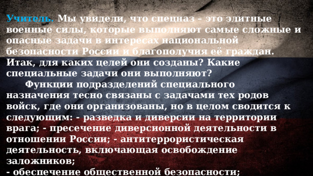 Учитель. Мы увидели, что спецназ – это элитные военные силы, которые выполняют самые сложные и опасные задачи в интересах национальной безопасности России и благополучия её граждан. Итак, для каких целей они созданы? Какие специальные задачи они выполняют?  Функции подразделений специального назначения тесно связаны с задачами тех родов войск, где они организованы, но в целом сводится к следующим: - разведка и диверсии на территории врага; - пресечение диверсионной деятельности в отношении России; - антитеррористическая деятельность, включающая освобождение заложников; - обеспечение общественной безопасности; - охрана особо важных объектов и лиц 