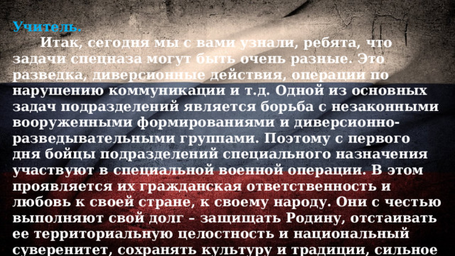 Учитель.  Итак, сегодня мы с вами узнали, ребята, что задачи спецназа могут быть очень разные. Это разведка, диверсионные действия, операции по нарушению коммуникации и т.д. Одной из основных задач подразделений является борьба с незаконными вооруженными формированиями и диверсионно-разведывательными группами. Поэтому с первого дня бойцы подразделений специального назначения участвуют в специальной военной операции. В этом проявляется их гражданская ответственность и любовь к своей стране, к своему народу. Они с честью выполняют свой долг – защищать Родину, отстаивать ее территориальную целостность и национальный суверенитет, сохранять культуру и традиции, сильное и единое общество нашей страны. 