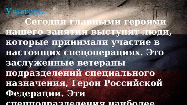 Учитель.  Сегодня главными героями нашего занятия выступят люди, которые принимали участие в настоящих спецоперациях. Это заслуженные ветераны подразделений специального назначения, Герои Российской Федерации. Эти спецподразделения наиболее известны в народе как «Альфа», «Вымпел» и «Витязь» 