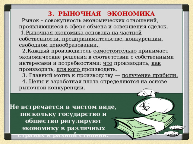  3. РЫНОЧНАЯ ЭКОНОМИКА  Рынок – совокупность экономических отношений, проявляющиеся в сфере обмена и совершения сделок.  1. Рыночная экономика основана на частной собственности, предпринимательстве, конкуренции, свободном ценообразовании.  2.Каждый производитель самостоятельно принимает экономические решения в соответствии с собственными интересами и потребностями: что производить, как производить, для кого производить.  3. Главный мотив к производству — получение прибыли.  4. Цены и заработная плата определяются на основе рыночной конкуренции. Не встречается в чистом виде, поскольку государство и общество регулируют экономику в различных странах в разной степени. 