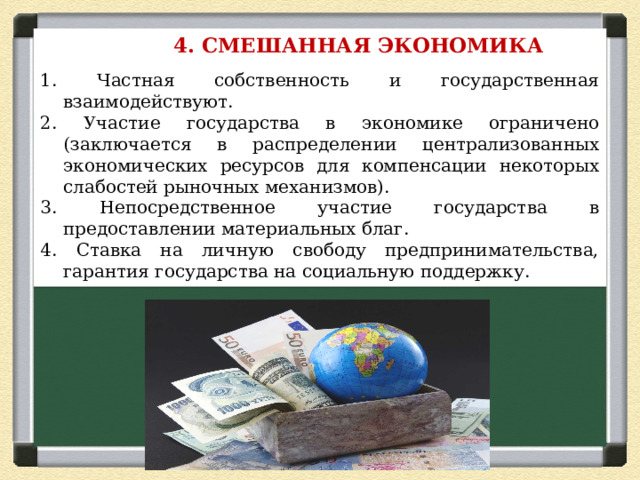  4. СМЕШАННАЯ ЭКОНОМИКА  1. Частная собственность и государственная взаимодействуют. 2. Участие государства в экономике ограничено (заключается в распределении централизованных экономических ресурсов для компенсации некоторых слабостей рыночных механизмов). 3. Непосредственное участие государства в предоставлении материальных благ. 4. Ставка на личную свободу предпринимательства, гарантия государства на социальную поддержку. 