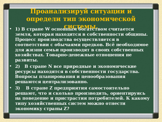 Проанализируй ситуации и определи тип экономической системы. 1) В стране W основным богатством считается земля, которая находится в собственности общины. Процесс производства осуществляется в соответствии с обычаями предков. Всё необходимое для жизни семьи производят в своих собственных хозяйствах. Товарно-денежные отношения не развиты. 2)  В стране N все природные и экономические ресурсы находятся в собственности государства. Вопросы планирования и ценообразования решаются централизованно. 3) В стране Z предприятия самостоятельно решают, что и сколько производить, ориентируясь на поведение и пристрастия потребителей. К какому типу хозяйственных систем можно отнести экономику страны Z? 