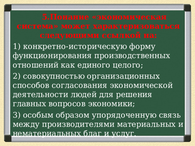  5.Понание «экономическая система» может характеризоваться следующими ссылкой на: 1) конкретно-историческую форму функционирования производственных отношений как единого целого; 2) совокупностью организационных способов согласования экономической деятельности людей для решения главных вопросов экономики; 3) особым образом упорядоченную связь между производителями материальных и нематериальных благ и услуг. 
