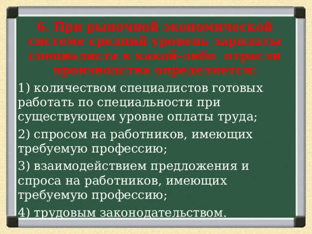 6. При рыночной экономической системе средний уровень зарплаты специалиста к какой-либо отрасли производства определяется: 1) количеством специалистов готовых работать по специальности при существующем уровне оплаты труда; 2) спросом на работников, имеющих требуемую профессию; 3) взаимодействием предложения и спроса на работников, имеющих требуемую профессию; 4) трудовым законодательством. 