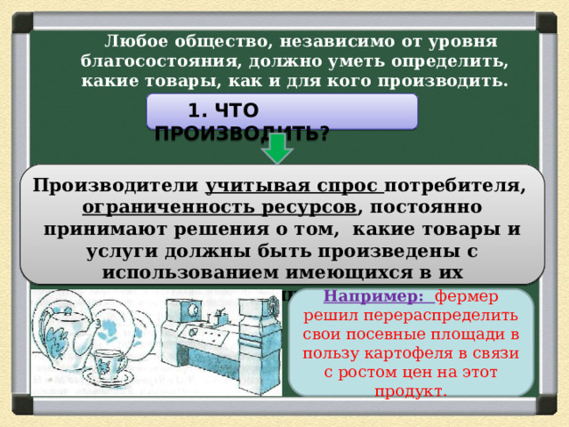  Любое общество, независимо от уровня благосостояния, должно уметь определить, какие товары, как и для кого производить.    1. ЧТО ПРОИЗВОДИТЬ? Производители учитывая спрос потребителя, ограниченность ресурсов , постоянно принимают решения о том, какие товары и услуги должны быть произведены с использованием имеющихся в их распоряжении ресурсов. Например: фермер решил перераспределить свои посевные площади в пользу картофеля в связи с ростом цен на этот продукт. 