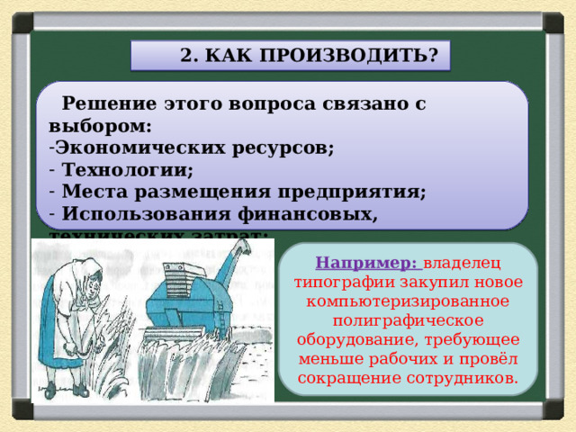  2. КАК ПРОИЗВОДИТЬ?  Решение этого вопроса связано с выбором: Экономических ресурсов;  Технологии;  Места размещения предприятия;  Использования финансовых, технических затрат;  Трудовых ресурсов. Например: владелец типографии закупил новое компьютеризированное полиграфическое оборудование, требующее меньше рабочих и провёл сокращение сотрудников. 