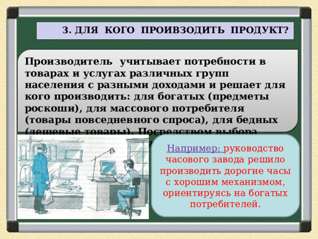  3. ДЛЯ КОГО ПРОИВЗОДИТЬ ПРОДУКТ? Производитель учитывает потребности в товарах и услугах различных групп населения с разными доходами и решает для кого производить: для богатых (предметы роскоши), для массового потребителя (товары повседневного спроса), для бедных (дешевые товары). Посредством выбора решается проблема распределения экономических благ. Например: руководство часового завода решило производить дорогие часы с хорошим механизмом, ориентируясь на богатых потребителей. 