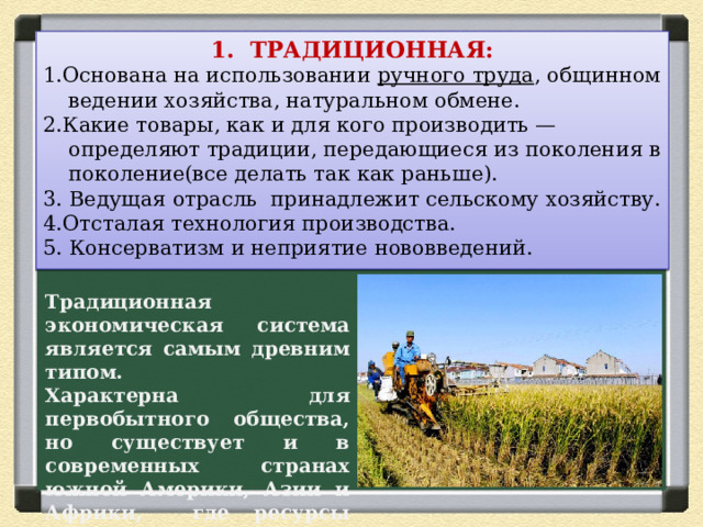 1. ТРАДИЦИОННАЯ: 1.Основана на использовании ручного труда , общинном ведении хозяйства, натуральном обмене. 2.Какие товары, как и для кого производить — определяют традиции, передающиеся из поколения в поколение(все делать так как раньше). 3. Ведущая отрасль принадлежит сельскому хозяйству. 4.Отсталая технология производства. 5. Консерватизм и неприятие нововведений.   Традиционная экономическая система является самым древним типом. Характерна для первобытного общества, но существует и в современных странах южной Америки, Азии и Африки, где ресурсы очень ограничены. 