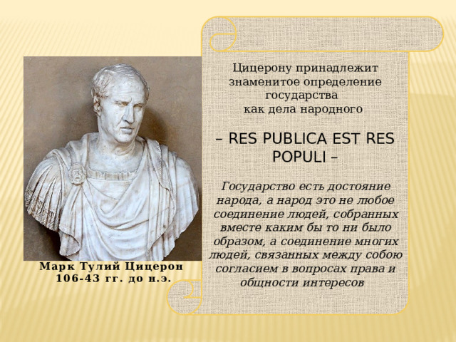 Цицерону принадлежит знаменитое определение государства как дела народного – RES PUBLICA EST RES POPULI –  Государство есть достояние народа, а народ это не любое соединение людей, собранных вместе каким бы то ни было образом, а соединение многих людей, связанных между собою согласием в вопросах права и общности интересов Марк Тулий Цицерон 106-43 гг. до н.э. 