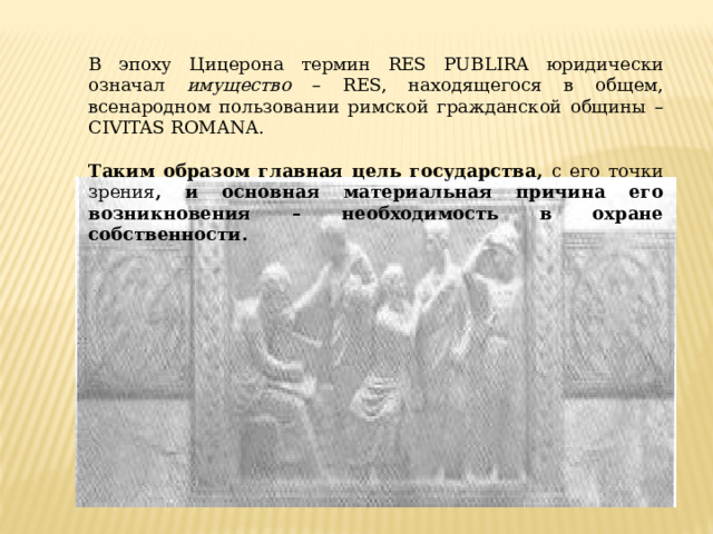 В эпоху Цицерона термин RES PUBLIRA юридически означал имущество – RES, находящегося в общем, всенародном пользовании римской гражданской общины – CIVITAS ROMANA. Таким образом главная цель государства, с его точки зрения , и основная материальная причина его возникновения – необходимость в охране собственности. 