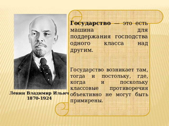  Государство — это есть машина для поддержания господства одного класса над другим. Государство возникает там, тогда и постольку, где, когда и поскольку классовые противоречия объективно не могут быть примирены.  Ленин Владимир Ильич 1870-1924 