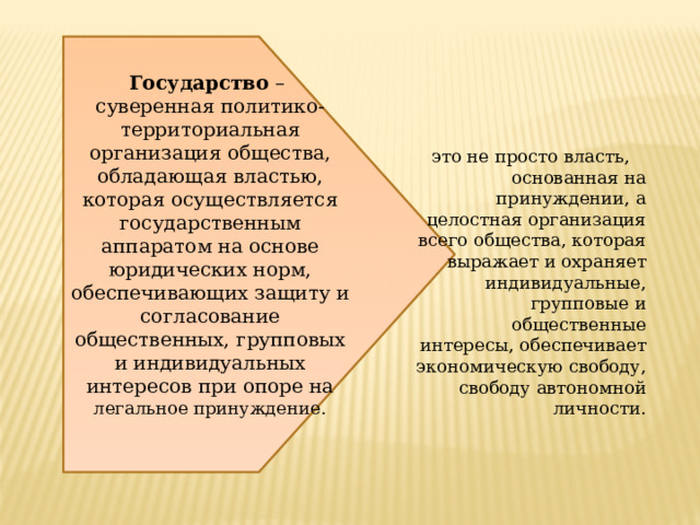 Государство – суверенная политико-территориальная организация общества, обладающая властью, которая осуществляется государственным аппаратом на основе юридических норм, обеспечивающих защиту и согласование общественных, групповых и индивидуальных интересов при опоре на легальное принуждение. это не просто власть, основанная на принуждении, а целостная организация всего общества, которая выражает и охраняет индивидуальные, групповые и общественные интересы, обеспечивает экономическую свободу, свободу автономной личности. 