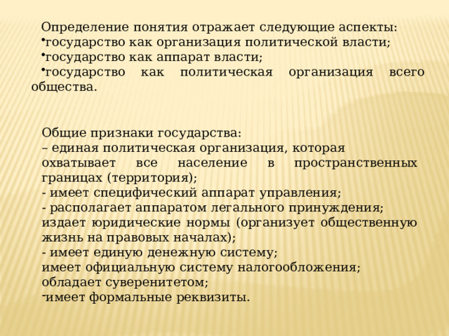 Определение понятия отражает следующие аспекты: государство как организация политической власти; государство как аппарат власти; государство как политическая организация всего общества. Общие признаки государства: – единая политическая организация, которая охватывает все население в пространственных границах (территория); - имеет специфический аппарат управления; - располагает аппаратом легального принуждения; издает юридические нормы (организует общественную жизнь на правовых началах); - имеет единую денежную систему; имеет официальную систему налогообложения; обладает суверенитетом; имеет формальные реквизиты. 