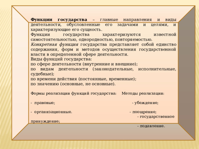  Функции государства – главные направления и виды деятельности, обусловленные его задачами и целями, и характеризующие его сущность. Функции государства характеризуются известной самостоятельностью, однородностью, повторяемостью. Конкретная функция государства представляет собой единство содержания, форм и методов осуществления государственной власти в определенной сфере деятельности. Виды функций государства: по сфере деятельности (внутренние и внешние); по видам деятельности (законодательные, исполнительные, судебные); по времени действия (постоянные, временные); по значению (основные, не основные). Формы реализации функций государства: Методы реализации: - правовые; - убеждение; - организационные. - поощрение;  - государственное принуждение;  - подавление. 