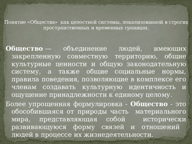    Понятие «Общества» как целостной системы, локализованной в строгих пространственных и временных границах. Общество  — объединение людей, имеющих закрепленную совместную территорию, общие культурные ценности и общую законодательную систему, а также общие социальные нормы, правила поведения, позволяющие в комплексе его членам создавать культурную идентичность и ощущение принадлежности к единому целому. Более упрощенная формулировка - Общество - это обособившаяся от природы часть материального мира, представляющая собой исторически развивающуюся форму связей и отношений людей в процессе их жизнедеятельности. 