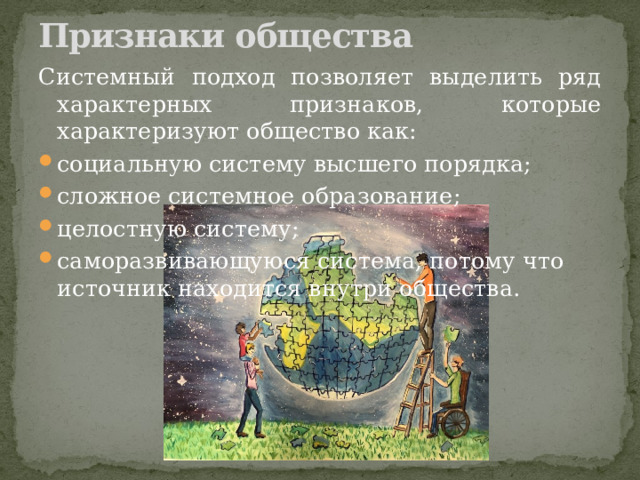 Признаки общества   Системный подход позволяет выделить ряд характерных признаков, которые характеризуют общество как: социальную систему высшего порядка; сложное системное образование; целостную систему; саморазвивающуюся система, потому что источник находится внутри общества. 