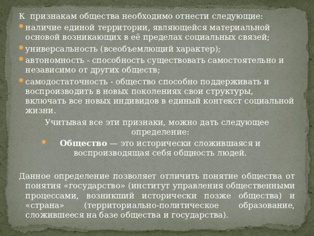 К признакам общества необходимо отнести следующие: наличие единой территории, являющейся материальной основой возникающих в её пределах социальных связей; универсальность (всеобъемлющий характер); автономность - способность существовать самостоятельно и независимо от других обществ; самодостаточность - общество способно поддерживать и воспроизводить в новых поколениях свои структуры, включать все новых индивидов в единый контекст социальной жизни. Учитывая все эти признаки, можно дать следующее определение: Общество  — это исторически сложившаяся и воспроизводящая себя общность людей. Данное определение позволяет отличить понятие общества от понятия «государство» (институт управления общественными процессами, возникший исторически позже общества) и «страна» (территориально-политическое образование, сложившееся на базе общества и государства). 