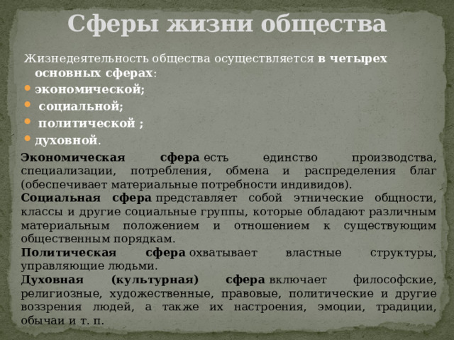 Сферы жизни общества   Жизнедеятельность общества осуществляется  в четырех основных сферах :  экономической;  социальной;  политической ; духовной . Экономическая сфера  есть единство производства, специализации, потребления, обмена и распределения благ (обеспечивает материальные потребности индивидов). Социальная сфера  представляет собой этнические общности, классы и другие социальные группы, которые обладают различным материальным положением и отношением к существующим общественным порядкам. Политическая сфера  охватывает властные структуры, управляющие людьми. Духовная (культурная) сфера  включает философские, религиозные, художественные, правовые, политические и другие воззрения людей, а также их настроения, эмоции, традиции, обычаи и т. п. 