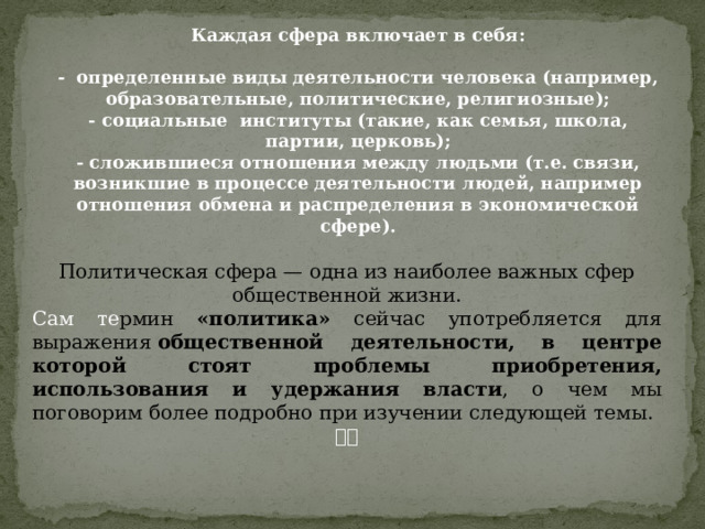 Каждая сфера включает в себя:  - определенные виды деятельности человека (например, образовательные, политические, религиозные);  - социальные институты (такие, как семья, школа, партии, церковь);  - сложившиеся отношения между людьми (т.е. связи, возникшие в процессе деятельности людей, например отношения обмена и распределения в экономической сфере). Политическая сфера — одна из наиболее важных сфер общественной жизни. Сам те рмин «политика» сейчас употребляется для выражения  общественной деятельности, в центре которой стоят проблемы приобретения, использования и удержания власти , о чем мы поговорим более подробно при изучении следующей темы.  