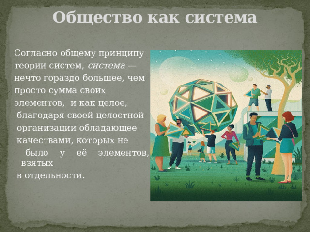 Общество как система   Согласно общему принципу теории систем,  система — нечто гораздо большее, чем просто сумма своих элементов,  и как целое,  благодаря своей целостной  организации обладающее  качествами, которых не  было у её элементов, взятых  в отдельности. 