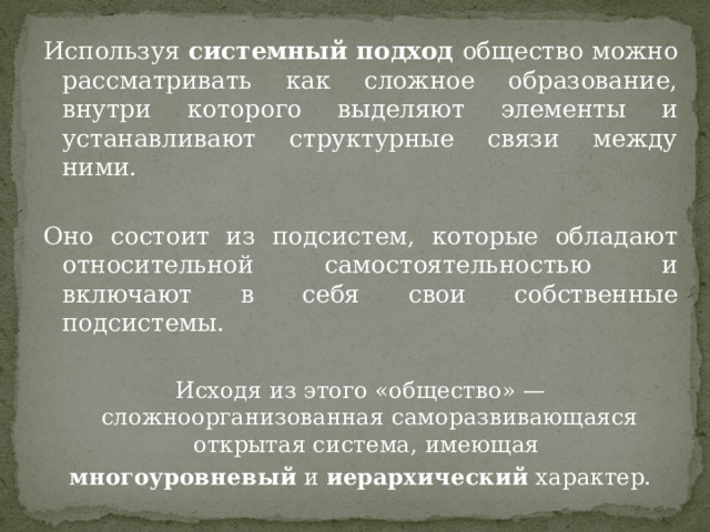 Используя системный подход общество можно рассматривать как сложное образование, внутри которого выделяют элементы и устанавливают структурные связи между ними. Оно состоит из подсистем, которые обладают относительной самостоятельностью и включают в себя свои собственные подсистемы. Исходя из этого «общество» — сложноорганизованная саморазвивающаяся открытая система, имеющая  многоуровневый  и  иерархический  характер. 