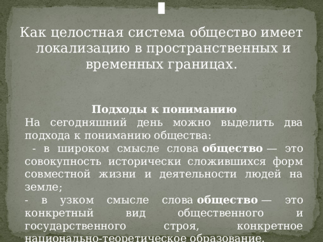 Как целостная система общество имеет локализацию в пространственных и временных границах. Подходы к пониманию На сегодняшний день можно выделить два подхода к пониманию общества:  - в широком смысле слова  общество  — это совокупность исторически сложившихся форм совместной жизни и деятельности людей на земле; - в узком смысле слова  общество  — это конкретный вид общественного и государственного строя, конкретное национально-теоретическое образование. 