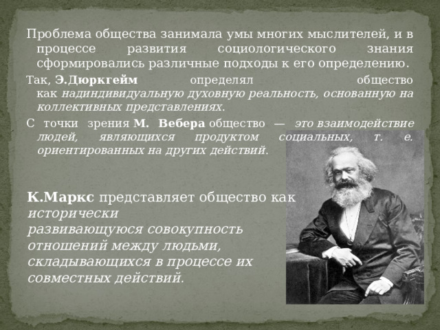 Проблема общества занимала умы многих мыслителей, и в процессе развития социологического знания сформировались различные подходы к его определению. Так,  Э.Дюркгейм определял общество как  надиндивидуальную духовную реальность, основанную на коллективных представлениях . С точки зрения  М. Вебера  общество — это взаимодействие людей, являющихся продуктом социальных, т. е. ориентированных на других действий . К.Маркс  представляет общество как исторически развивающуюся совокупность отношений между людьми, складывающихся в процессе их совместных действий . 