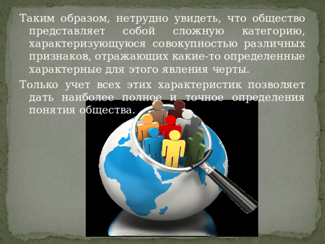 Таким образом, нетрудно увидеть, что общество представляет собой сложную категорию, характеризующуюся совокупностью различных признаков, отражающих какие-то определенные характерные для этого явления черты. Только учет всех этих характеристик позволяет дать наиболее полное и точное определения понятия общества. 