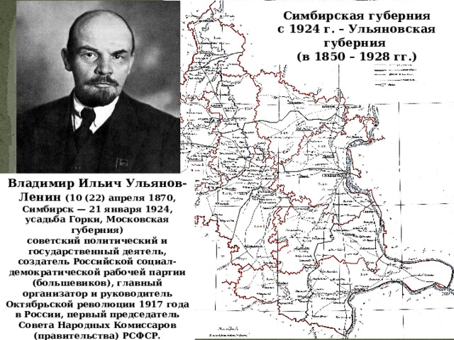 Симбирская губерния с 1924 г. – Ульяновская губерния (в 1850 – 1928 гг.) Владимир Ильич Ульянов-Ленин (10 (22) апреля 1870, Симбирск — 21 января 1924, усадьба Горки, Московская губерния) советский политический и государственный деятель, создатель Российской социал-демократической рабочей партии (большевиков), главный организатор и руководитель Октябрьской революции 1917 года в России, первый председатель Совета Народных Комиссаров (правительства) РСФСР. 