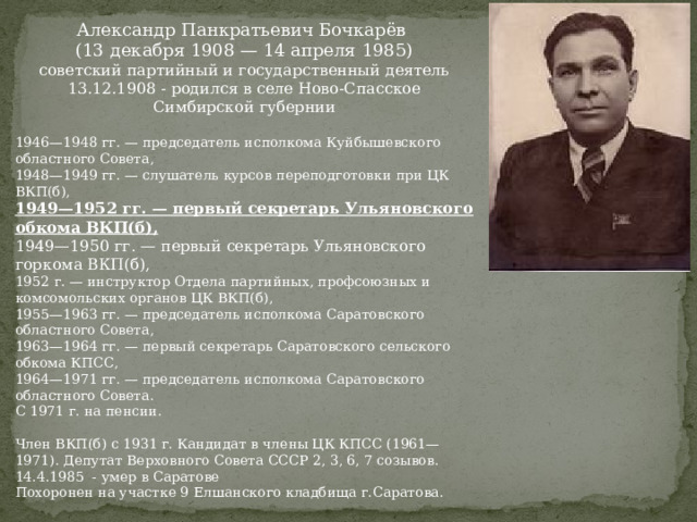 Александр Панкратьевич Бочкарёв (13 декабря 1908 — 14 апреля 1985) советский партийный и государственный деятель 13.12.1908 - родился в селе Ново-Спасское Симбирской губернии 1946—1948 гг. — председатель исполкома Куйбышевского областного Совета, 1948—1949 гг. — слушатель курсов переподготовки при ЦК ВКП(б), 1949—1952 гг. — первый секретарь Ульяновского обкома ВКП(б), 1949—1950 гг. — первый секретарь Ульяновского горкома ВКП(б), 1952 г. — инструктор Отдела партийных, профсоюзных и комсомольских органов ЦК ВКП(б), 1955—1963 гг. — председатель исполкома Саратовского областного Совета, 1963—1964 гг. — первый секретарь Саратовского сельского обкома КПСС, 1964—1971 гг. — председатель исполкома Саратовского областного Совета. С 1971 г. на пенсии. Член ВКП(б) с 1931 г. Кандидат в члены ЦК КПСС (1961—1971). Депутат Верховного Совета СССР 2, 3, 6, 7 созывов. 14.4.1985 - умер в Саратове Похоронен на участке 9 Елшанского кладбища г.Саратова. 