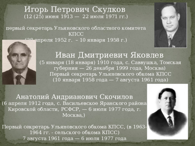 Игорь Петрович Скулков (12 (25) июня 1913 — 22 июля 1971 гг.) первый секретарь Ульяновского областного комитета КПСС (28 апреля 1952 г. – 10 января 1958 г.) Иван Дмитриевич Яковлев (5 января (18 января) 1910 года, с. Саввушка, Томская губерния — 26 декабря 1999 года, Москва) Первый секретарь Ульяновского обкома КПСС (10 января 1958 года — 7 августа 1961 года) Анатолий Андрианович Скочилов (6 апреля 1912 года, с. Васильевское Яранского района Кировской области, РСФСР, — 6 июля 1977 года, г. Москва,) Первый секретарь Ульяновского обкома КПСС, (в 1963-1964 гг. - сельского обкома КПСС) 7 августа 1961 года — 6 июля 1977 года 