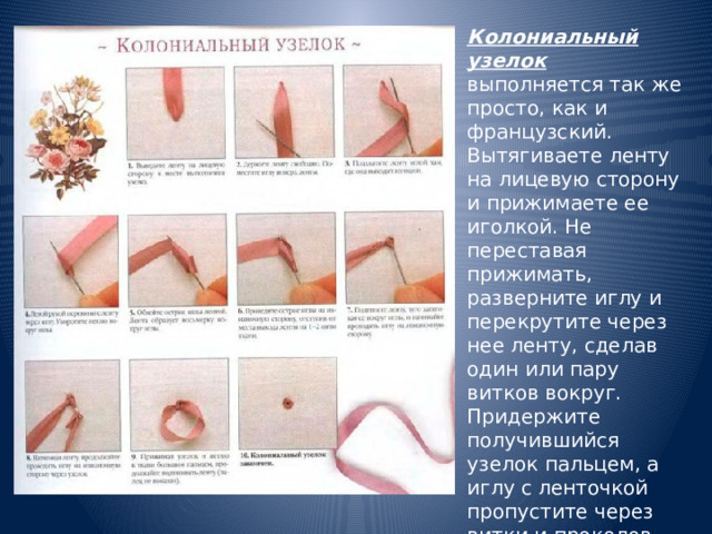 Колониальный узелок выполняется так же просто, как и французский. Вытягиваете ленту на лицевую сторону и прижимаете ее иголкой. Не переставая прижимать, разверните иглу и перекрутите через нее ленту, сделав один или пару витков вокруг. Придержите получившийся узелок пальцем, а иглу с ленточкой пропустите через витки и проколов ткань, выведите ленту на изнанку. 