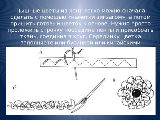Пышные цветы из лент легко можно сначала сделать с помощью «наметки зигзагом», а потом пришить готовый цветок к основе. Нужно просто проложить строчку посредине ленты и присобрать ткань, соединив в круг. Серединку цветка заполняете или бусинкой или китайскими узелками. 