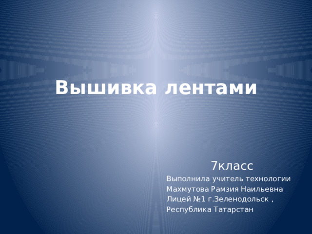 Вышивка лентами   7класс Выполнила учитель технологии Махмутова Рамзия Наильевна Лицей №1 г.Зеленодольск , Республика Татарстан 