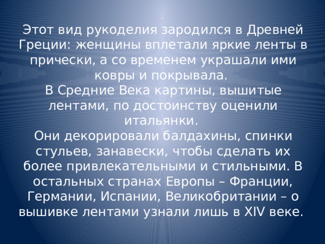 Этот вид рукоделия зародился в Древней Греции: женщины вплетали яркие ленты в прически, а со временем украшали ими ковры и покрывала. В Средние Века картины, вышитые лентами, по достоинству оценили итальянки. Они декорировали балдахины, спинки стульев, занавески, чтобы сделать их более привлекательными и стильными. В остальных странах Европы – Франции, Германии, Испании, Великобритании – о вышивке лентами узнали лишь в XIV веке.  