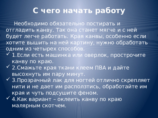 С чего начать работу    Необходимо обязательно постирать и отгладить канву. Так она станет мягче и с ней будет легче работать. Края канвы, особенно если хотите вышить на ней картину, нужно обработать одним из четырех способов. 1.Если есть машинка или оверлок, прострочите канву по краю. 2.Смажьте края ткани клеем ПВА и дайте высохнуть им пару минут. 3.Прозрачный лак для ногтей отлично скрепляет нити и не дает им расползтись, обработайте им края и чуть подсушите феном. 4.Как вариант – оклеить канву по краю малярным скотчем. 