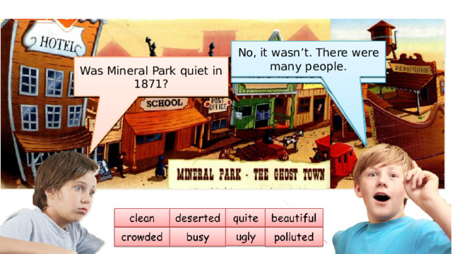 Then, ask and answer questions about the picture. No, it wasn’t. It was very clean. No, it wasn’t. There were many people. No, it wasn’t. It was very beautiful. No, it wasn’t. There weren’t very many people. There were no cars or buses. Yes, it was. We can see a railway station, a hotel and a saloon. Yes, it was. It was a nice/fantastic town. No, it wasn’t. Yes, they were. Were the streets quiet? Was Mineral Park polluted in 1871? Was Mineral Park beautiful in 1871? Was Mineral Park a deserted town in 1871? Was Mineral Park busy in 1871? Was Mineral Park crowded in 1871? Was Mineral Park ugly in 1871? Was Mineral Park quiet in 1871? 