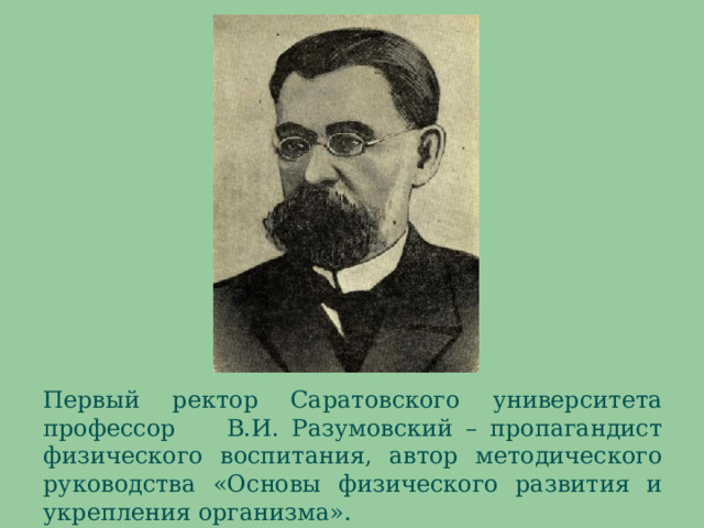 В 1926 году тиражом в 10000 экземпляров издается руководство «Основы физического развития и укрепления организма» профессора Разумовского, в которой излагались некоторые анатомо-физиологические данные, вопросы о закаливании организма, приводилось несколько комплексов физических упражнений под названием «Система свободных движений». Первый ректор Саратовского университета профессор В.И. Разумовский – пропагандист физического воспитания, автор методического руководства «Основы физического развития и укрепления организма».  