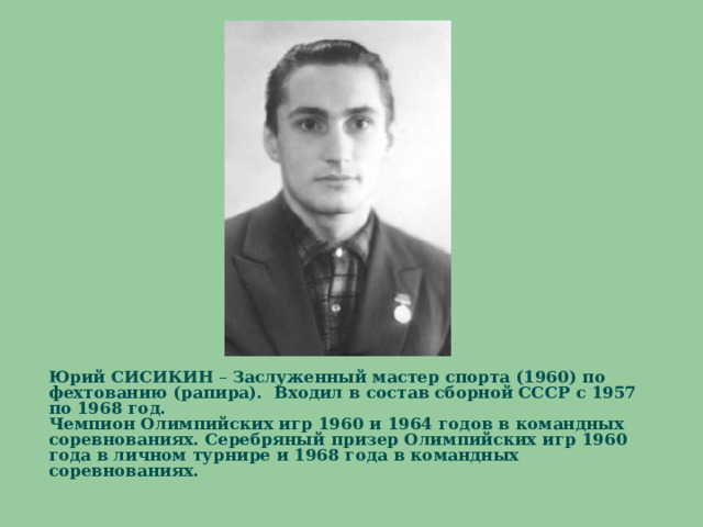    Юрий СИСИКИН – Заслуженный мастер спорта (1960) по фехтованию (рапира). Входил в состав сборной СССР с 1957 по 1968 год.  Чемпион Олимпийских игр 1960 и 1964 годов в командных соревнованиях. Серебряный призер Олимпийских игр 1960 года в личном турнире и 1968 года в командных соревнованиях.    