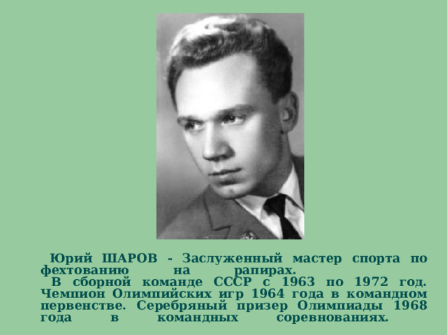   Юрий ШАРОВ - Заслуженный мастер спорта по фехтованию на рапирах.  В сборной команде СССР с 1963 по 1972 год. Чемпион Олимпийских игр 1964 года в командном первенстве. Серебряный призер Олимпиады 1968 года в командных соревнованиях.           