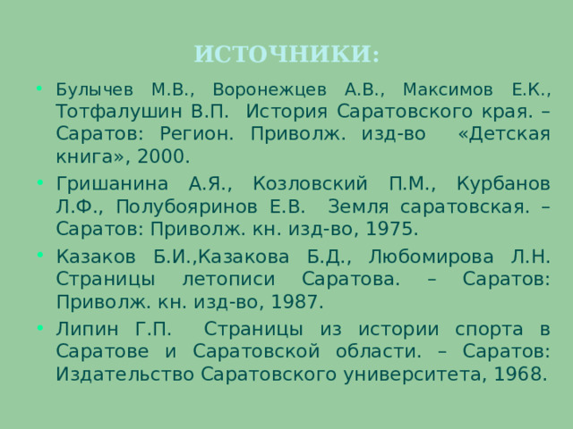 ИСТОЧНИКИ: Булычев М.В., Воронежцев А.В., Максимов Е.К., Тотфалушин В.П. История Саратовского края. – Саратов: Регион. Приволж. изд-во «Детская книга», 2000. Гришанина А.Я., Козловский П.М., Курбанов Л.Ф., Полубояринов Е.В. Земля саратовская. – Саратов: Приволж. кн. изд-во, 1975. Казаков Б.И.,Казакова Б.Д., Любомирова Л.Н. Страницы летописи Саратова. – Саратов: Приволж. кн. изд-во, 1987. Липин Г.П. Страницы из истории спорта в Саратове и Саратовской области. – Саратов: Издательство Саратовского университета, 1968. 